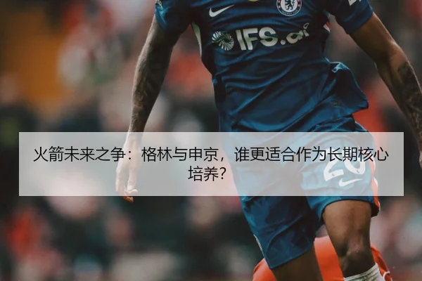 火箭未来之争：格林与申京，谁更适合作为长期核心培养？